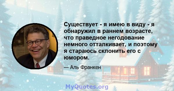 Существует - я имею в виду - я обнаружил в раннем возрасте, что праведное негодование немного отталкивает, и поэтому я стараюсь склонить его с юмором.