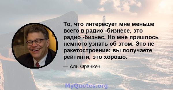 То, что интересует мне меньше всего в радио -бизнесе, это радио -бизнес. Но мне пришлось немного узнать об этом. Это не ракетостроение: вы получаете рейтинги, это хорошо.