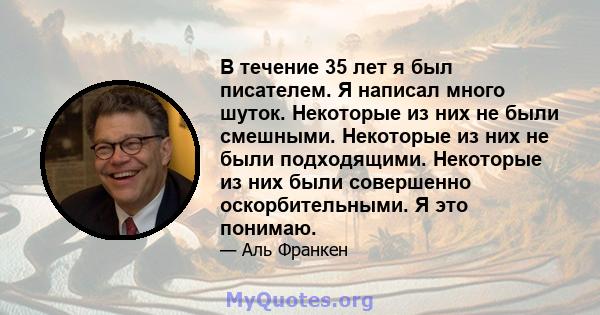 В течение 35 лет я был писателем. Я написал много шуток. Некоторые из них не были смешными. Некоторые из них не были подходящими. Некоторые из них были совершенно оскорбительными. Я это понимаю.