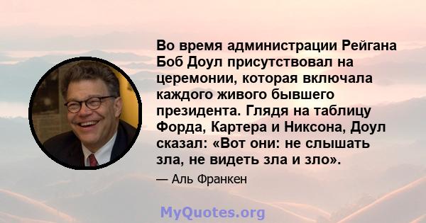 Во время администрации Рейгана Боб Доул присутствовал на церемонии, которая включала каждого живого бывшего президента. Глядя на таблицу Форда, Картера и Никсона, Доул сказал: «Вот они: не слышать зла, не видеть зла и