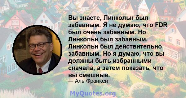 Вы знаете, Линкольн был забавным. Я не думаю, что FDR был очень забавным. Но Линкольн был забавным. Линкольн был действительно забавным. Но я думаю, что вы должны быть избранными сначала, а затем показать, что вы