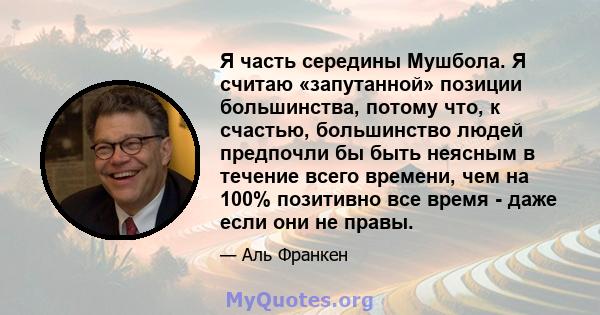 Я часть середины Мушбола. Я считаю «запутанной» позиции большинства, потому что, к счастью, большинство людей предпочли бы быть неясным в течение всего времени, чем на 100% позитивно все время - даже если они не правы.