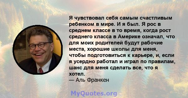 Я чувствовал себя самым счастливым ребенком в мире. И я был. Я рос в среднем классе в то время, когда рост среднего класса в Америке означал, что для моих родителей будут рабочие места, хорошие школы для меня, чтобы