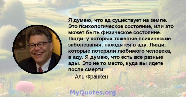 Я думаю, что ад существует на земле. Это психологическое состояние, или это может быть физическое состояние. Люди, у которых тяжелые психические заболевания, находятся в аду. Люди, которые потеряли любимого человека, в