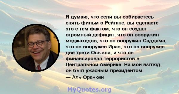 Я думаю, что если вы собираетесь снять фильм о Рейгане, вы сделаете это с тем фактом, что он создал огромный дефицит, что он вооружил моджахедов, что он вооружил Саддама, что он вооружен Иран, что он вооружен две трети