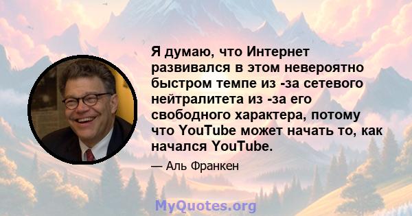 Я думаю, что Интернет развивался в этом невероятно быстром темпе из -за сетевого нейтралитета из -за его свободного характера, потому что YouTube может начать то, как начался YouTube.