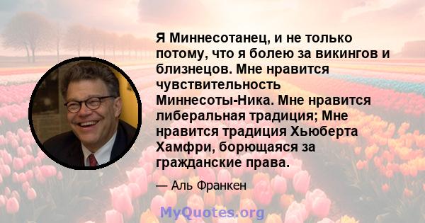 Я Миннесотанец, и не только потому, что я болею за викингов и близнецов. Мне нравится чувствительность Миннесоты-Ника. Мне нравится либеральная традиция; Мне нравится традиция Хьюберта Хамфри, борющаяся за гражданские