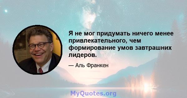 Я не мог придумать ничего менее привлекательного, чем формирование умов завтрашних лидеров.