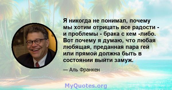 Я никогда не понимал, почему мы хотим отрицать все радости - и проблемы - брака с кем -либо. Вот почему я думаю, что любая любящая, преданная пара гей или прямой должна быть в состоянии выйти замуж.