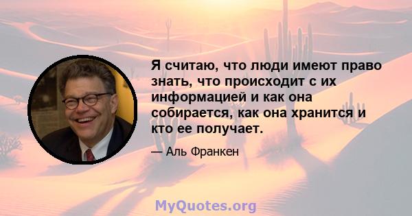 Я считаю, что люди имеют право знать, что происходит с их информацией и как она собирается, как она хранится и кто ее получает.