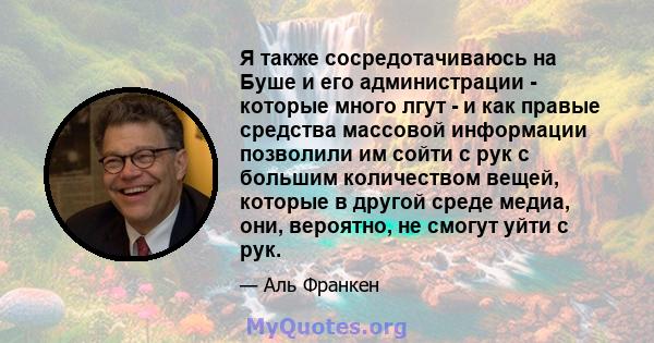 Я также сосредотачиваюсь на Буше и его администрации - которые много лгут - и как правые средства массовой информации позволили им сойти с рук с большим количеством вещей, которые в другой среде медиа, они, вероятно, не 