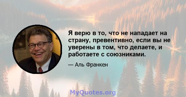 Я верю в то, что не нападает на страну, превентивно, если вы не уверены в том, что делаете, и работаете с союзниками.