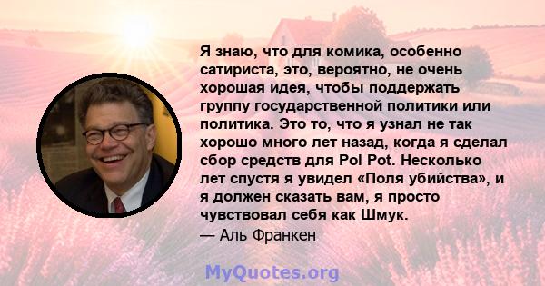 Я знаю, что для комика, особенно сатириста, это, вероятно, не очень хорошая идея, чтобы поддержать группу государственной политики или политика. Это то, что я узнал не так хорошо много лет назад, когда я сделал сбор