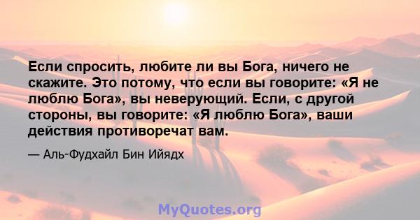 Если спросить, любите ли вы Бога, ничего не скажите. Это потому, что если вы говорите: «Я не люблю Бога», вы неверующий. Если, с другой стороны, вы говорите: «Я люблю Бога», ваши действия противоречат вам.