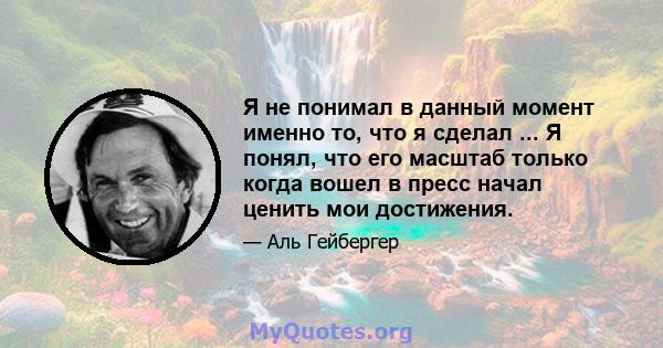 Я не понимал в данный момент именно то, что я сделал ... Я понял, что его масштаб только когда вошел в пресс начал ценить мои достижения.