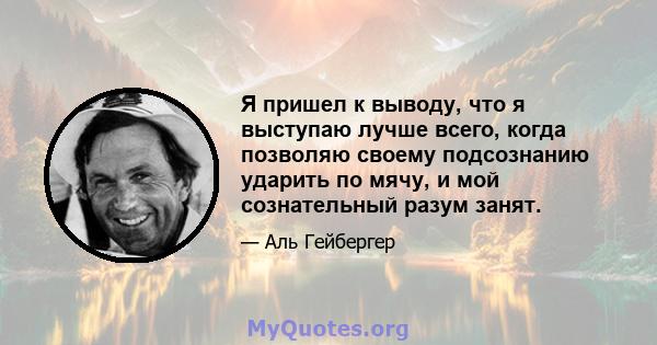 Я пришел к выводу, что я выступаю лучше всего, когда позволяю своему подсознанию ударить по мячу, и мой сознательный разум занят.