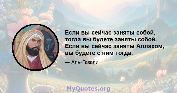 Если вы сейчас заняты собой, тогда вы будете заняты собой. Если вы сейчас заняты Аллахом, вы будете с ним тогда.