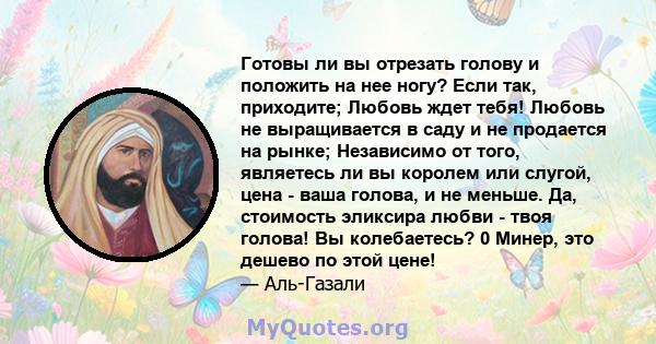 Готовы ли вы отрезать голову и положить на нее ногу? Если так, приходите; Любовь ждет тебя! Любовь не выращивается в саду и не продается на рынке; Независимо от того, являетесь ли вы королем или слугой, цена - ваша