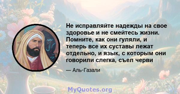 Не исправляйте надежды на свое здоровье и не смейтесь жизни. Помните, как они гуляли, и теперь все их суставы лежат отдельно, и язык, с которым они говорили слегка, съел черви