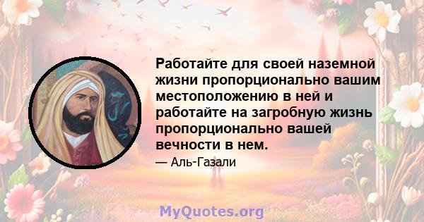 Работайте для своей наземной жизни пропорционально вашим местоположению в ней и работайте на загробную жизнь пропорционально вашей вечности в нем.