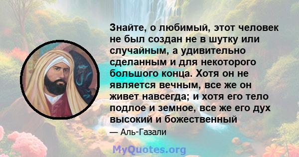 Знайте, о любимый, этот человек не был создан не в шутку или случайным, а удивительно сделанным и для некоторого большого конца. Хотя он не является вечным, все же он живет навсегда; и хотя его тело подлое и земное, все 