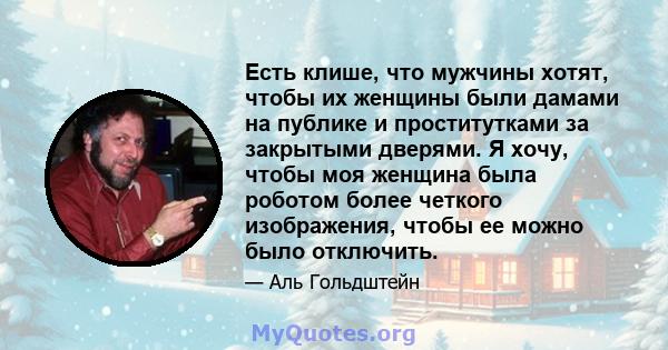 Есть клише, что мужчины хотят, чтобы их женщины были дамами на публике и проститутками за закрытыми дверями. Я хочу, чтобы моя женщина была роботом более четкого изображения, чтобы ее можно было отключить.