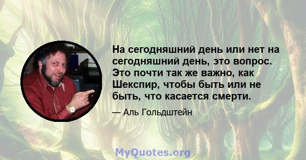 На сегодняшний день или нет на сегодняшний день, это вопрос. Это почти так же важно, как Шекспир, чтобы быть или не быть, что касается смерти.