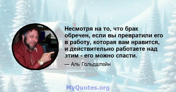 Несмотря на то, что брак обречен, если вы превратили его в работу, которая вам нравится, и действительно работаете над этим - его можно спасти.