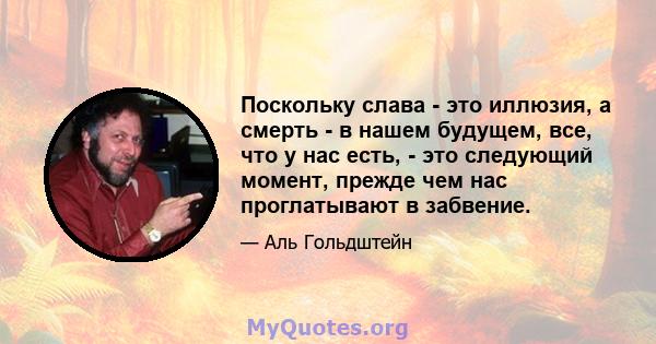 Поскольку слава - это иллюзия, а смерть - в нашем будущем, все, что у нас есть, - это следующий момент, прежде чем нас проглатывают в забвение.