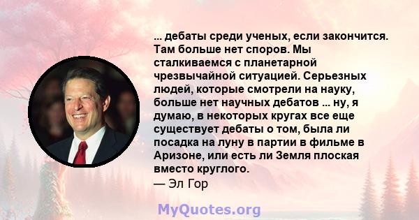 ... дебаты среди ученых, если закончится. Там больше нет споров. Мы сталкиваемся с планетарной чрезвычайной ситуацией. Серьезных людей, которые смотрели на науку, больше нет научных дебатов ... ну, я думаю, в некоторых