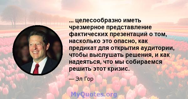 ... целесообразно иметь чрезмерное представление фактических презентаций о том, насколько это опасно, как предикат для открытия аудитории, чтобы выслушать решения, и как надеяться, что мы собираемся решить этот кризис.