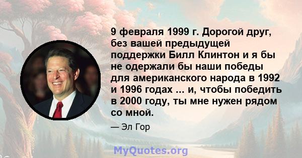 9 февраля 1999 г. Дорогой друг, без вашей предыдущей поддержки Билл Клинтон и я бы не одержали бы наши победы для американского народа в 1992 и 1996 годах ... и, чтобы победить в 2000 году, ты мне нужен рядом со мной.