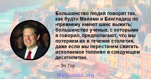 Большинство людей говорят так, как будто Майами и Бангладеш по -прежнему имеют шанс выжить: большинство ученых, с которыми я говорил, предполагают, что мы потеряем их в течение столетия, даже если мы перестанем сжигать