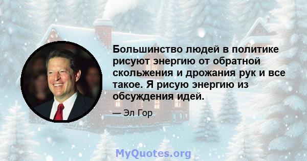 Большинство людей в политике рисуют энергию от обратной скольжения и дрожания рук и все такое. Я рисую энергию из обсуждения идей.