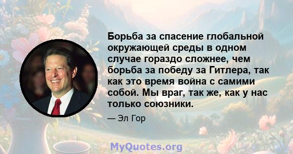 Борьба за спасение глобальной окружающей среды в одном случае гораздо сложнее, чем борьба за победу за Гитлера, так как это время война с самими собой. Мы враг, так же, как у нас только союзники.