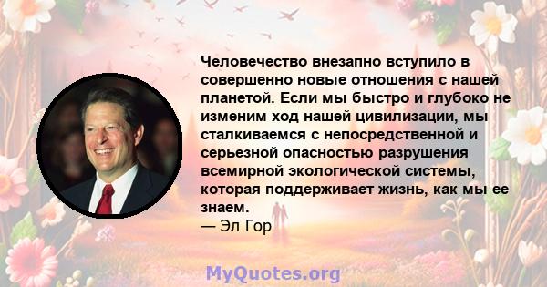 Человечество внезапно вступило в совершенно новые отношения с нашей планетой. Если мы быстро и глубоко не изменим ход нашей цивилизации, мы сталкиваемся с непосредственной и серьезной опасностью разрушения всемирной