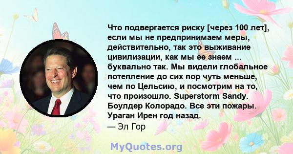 Что подвергается риску [через 100 лет], если мы не предпринимаем меры, действительно, так это выживание цивилизации, как мы ее знаем ... буквально так. Мы видели глобальное потепление до сих пор чуть меньше, чем по