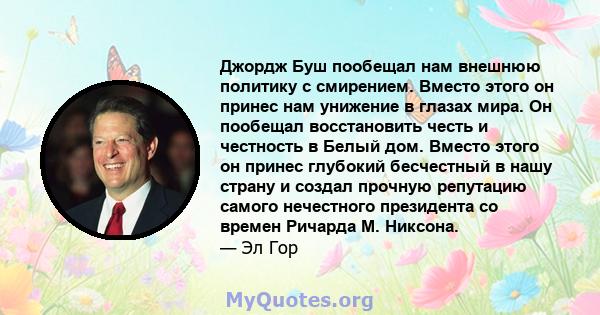 Джордж Буш пообещал нам внешнюю политику с смирением. Вместо этого он принес нам унижение в глазах мира. Он пообещал восстановить честь и честность в Белый дом. Вместо этого он принес глубокий бесчестный в нашу страну и 