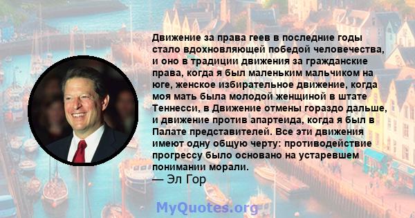 Движение за права геев в последние годы стало вдохновляющей победой человечества, и оно в традиции движения за гражданские права, когда я был маленьким мальчиком на юге, женское избирательное движение, когда моя мать