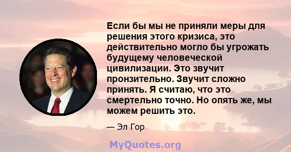 Если бы мы не приняли меры для решения этого кризиса, это действительно могло бы угрожать будущему человеческой цивилизации. Это звучит пронзительно. Звучит сложно принять. Я считаю, что это смертельно точно. Но опять