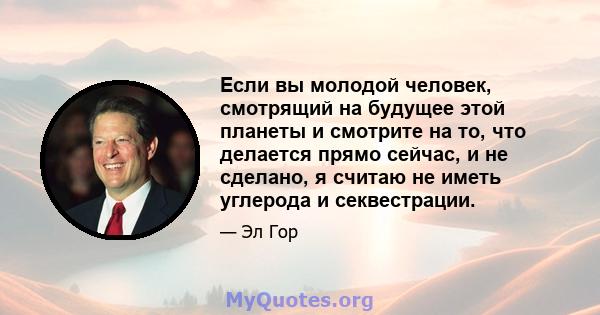 Если вы молодой человек, смотрящий на будущее этой планеты и смотрите на то, что делается прямо сейчас, и не сделано, я считаю не иметь углерода и секвестрации.