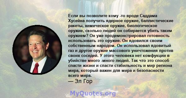 Если вы позволите кому -то вроде Саддама Хусейна получить ядерное оружие, баллистические ракеты, химическое оружие, биологическое оружие, сколько людей он собирается убить таким оружием? Он уже продемонстрировал