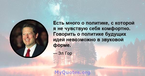 Есть много о политике, с которой я не чувствую себя комфортно. Говорить о политике будущих идей невозможно в звуковой форме.