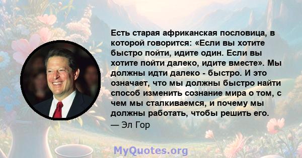 Есть старая африканская пословица, в которой говорится: «Если вы хотите быстро пойти, идите один. Если вы хотите пойти далеко, идите вместе». Мы должны идти далеко - быстро. И это означает, что мы должны быстро найти