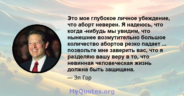 Это мое глубокое личное убеждение, что аборт неверен. Я надеюсь, что когда -нибудь мы увидим, что нынешнее возмутительно большое количество абортов резко падает ... позвольте мне заверить вас, что я разделяю вашу веру в 