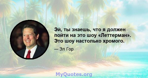 Эй, ты знаешь, что я должен пойти на это шоу «Леттерман». Это шоу настолько хромого.