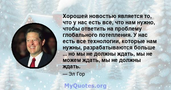 Хорошей новостью является то, что у нас есть все, что нам нужно, чтобы ответить на проблему глобального потепления. У нас есть все технологии, которые нам нужны, разрабатываются больше ... но мы не должны ждать, мы не