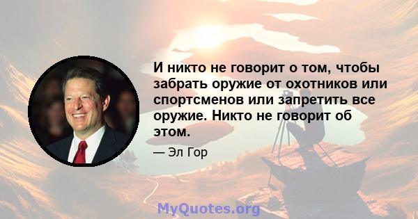 И никто не говорит о том, чтобы забрать оружие от охотников или спортсменов или запретить все оружие. Никто не говорит об этом.