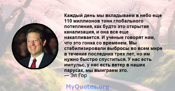 Каждый день мы вкладываем в небо еще 110 миллионов тонн глобального потепления, как будто это открытая канализация, и она все еще накапливается. И ученые говорят нам, что это гонка со временем. Мы стабилизировали