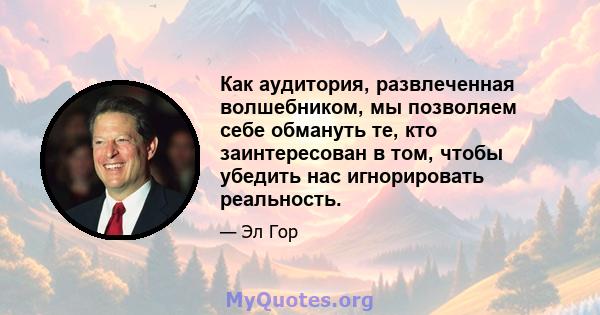 Как аудитория, развлеченная волшебником, мы позволяем себе обмануть те, кто заинтересован в том, чтобы убедить нас игнорировать реальность.